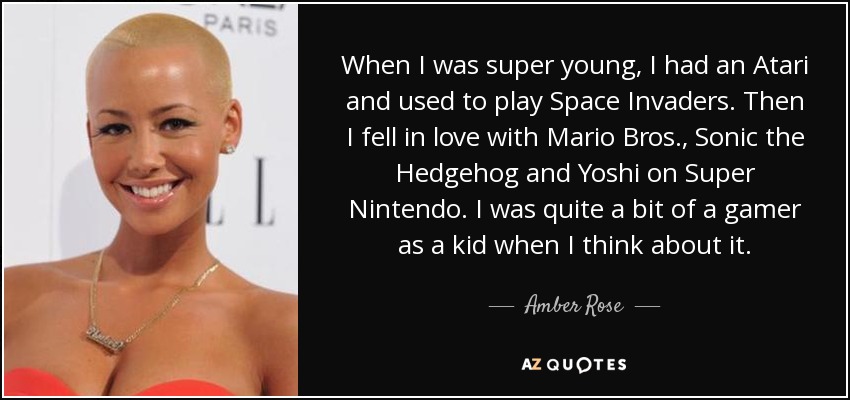 When I was super young, I had an Atari and used to play Space Invaders. Then I fell in love with Mario Bros., Sonic the Hedgehog and Yoshi on Super Nintendo. I was quite a bit of a gamer as a kid when I think about it. - Amber Rose