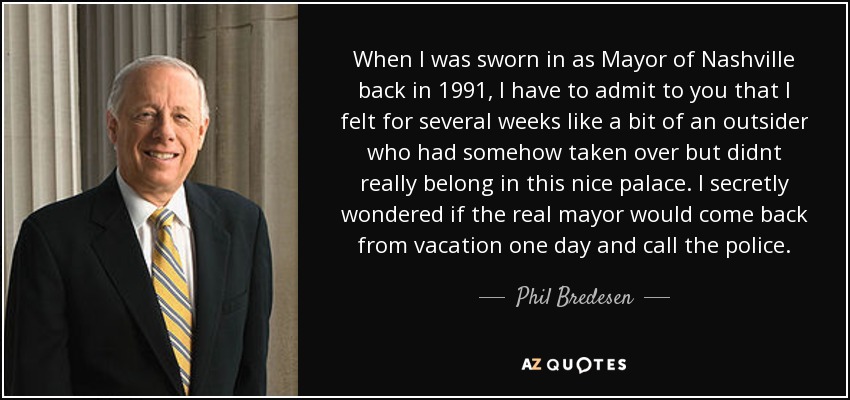 When I was sworn in as Mayor of Nashville back in 1991, I have to admit to you that I felt for several weeks like a bit of an outsider who had somehow taken over but didnt really belong in this nice palace. I secretly wondered if the real mayor would come back from vacation one day and call the police. - Phil Bredesen