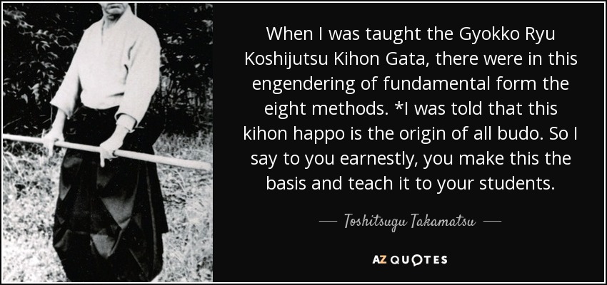 When I was taught the Gyokko Ryu Koshijutsu Kihon Gata, there were in this engendering of fundamental form the eight methods. *I was told that this kihon happo is the origin of all budo. So I say to you earnestly, you make this the basis and teach it to your students. - Toshitsugu Takamatsu