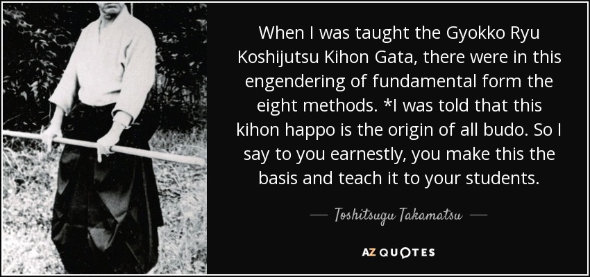 When I was taught the Gyokko Ryu Koshijutsu Kihon Gata, there were in this engendering of fundamental form the eight methods. *I was told that this kihon happo is the origin of all budo. So I say to you earnestly, you make this the basis and teach it to your students. - Toshitsugu Takamatsu When I was taught the Gyokko Ryu Koshijutsu Kihon Gata, there were in this engendering of fundamental form the eight methods. *I was told that this kihon happo is the origin of all budo. So I say to you earnestly, you make this the basis and teach it to your students. - Toshitsugu Takamatsu