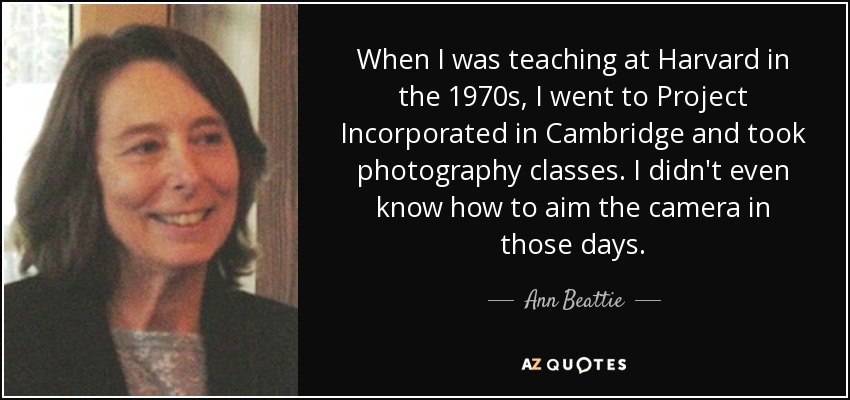 When I was teaching at Harvard in the 1970s, I went to Project Incorporated in Cambridge and took photography classes. I didn't even know how to aim the camera in those days. - Ann Beattie
