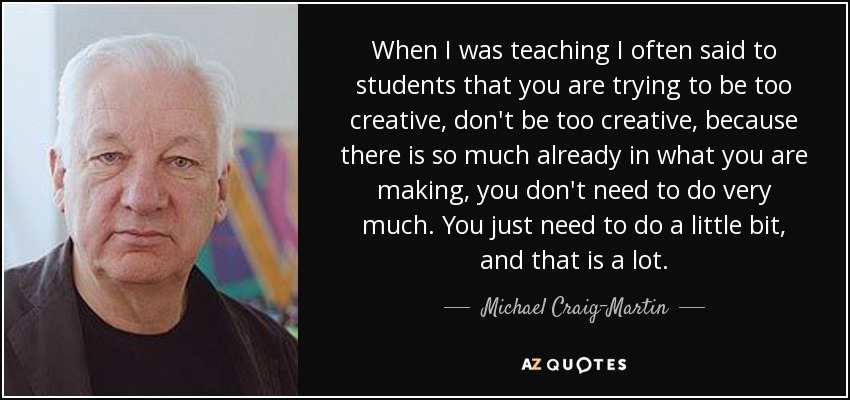 When I was teaching I often said to students that you are trying to be too creative, don't be too creative, because there is so much already in what you are making, you don't need to do very much. You just need to do a little bit, and that is a lot. - Michael Craig-Martin