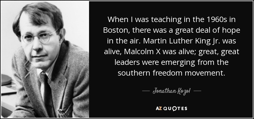 When I was teaching in the 1960s in Boston, there was a great deal of hope in the air. Martin Luther King Jr. was alive, Malcolm X was alive; great, great leaders were emerging from the southern freedom movement. - Jonathan Kozol