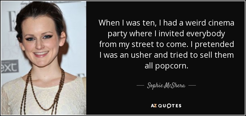 When I was ten, I had a weird cinema party where I invited everybody from my street to come. I pretended I was an usher and tried to sell them all popcorn. - Sophie McShera
