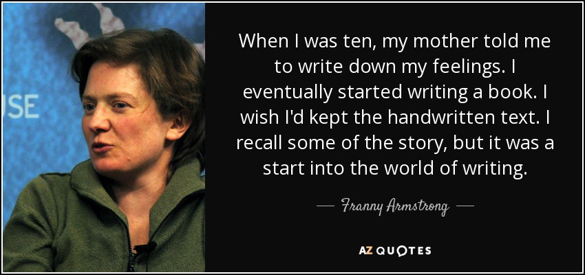 When I was ten, my mother told me to write down my feelings. I eventually started writing a book. I wish I'd kept the handwritten text. I recall some of the story, but it was a start into the world of writing. - Franny Armstrong