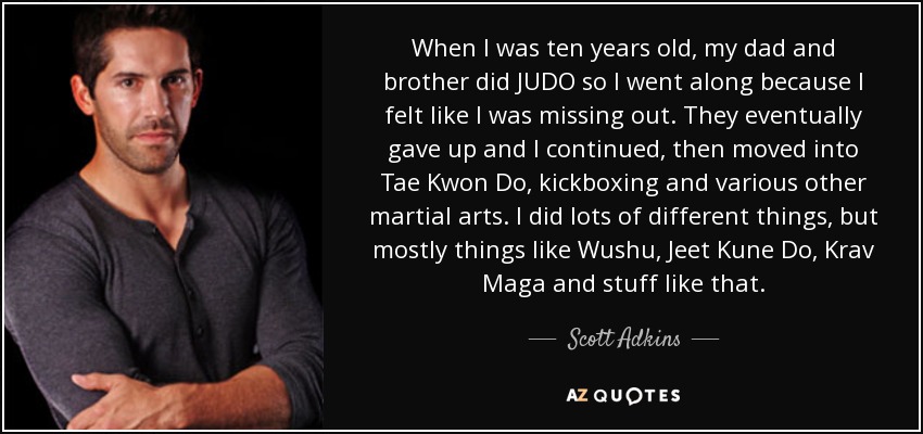 When I was ten years old, my dad and brother did JUDO so I went along because I felt like I was missing out. They eventually gave up and I continued, then moved into Tae Kwon Do, kickboxing and various other martial arts. I did lots of different things, but mostly things like Wushu, Jeet Kune Do, Krav Maga and stuff like that. - Scott Adkins