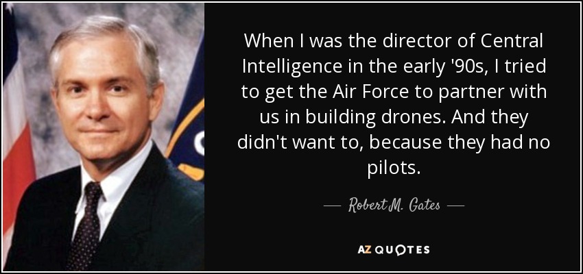 When I was the director of Central Intelligence in the early '90s, I tried to get the Air Force to partner with us in building drones. And they didn't want to, because they had no pilots. - Robert M. Gates