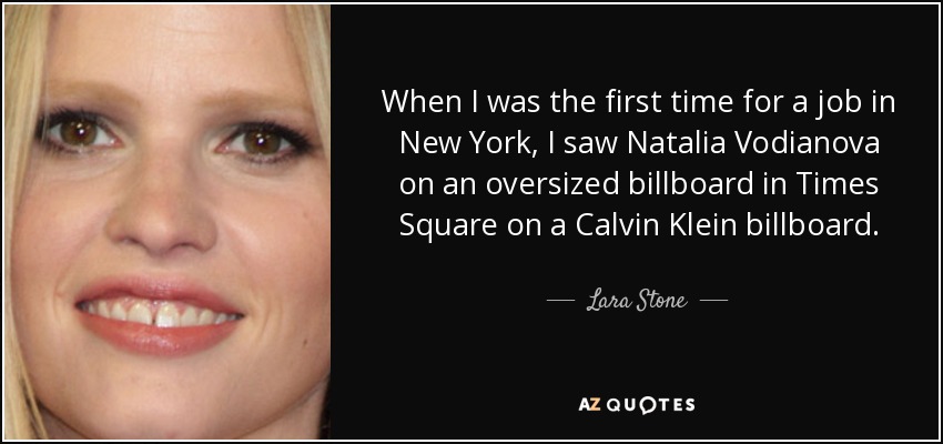 When I was the first time for a job in New York, I saw Natalia Vodianova on an oversized billboard in Times Square on a Calvin Klein billboard. - Lara Stone