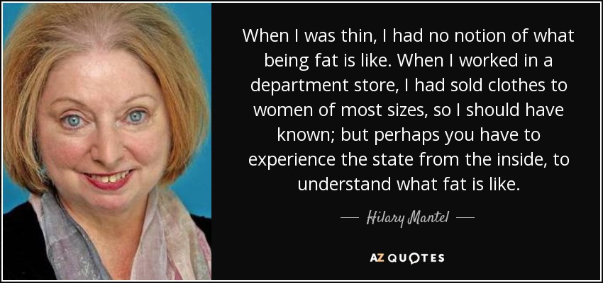 When I was thin, I had no notion of what being fat is like. When I worked in a department store, I had sold clothes to women of most sizes, so I should have known; but perhaps you have to experience the state from the inside, to understand what fat is like. - Hilary Mantel