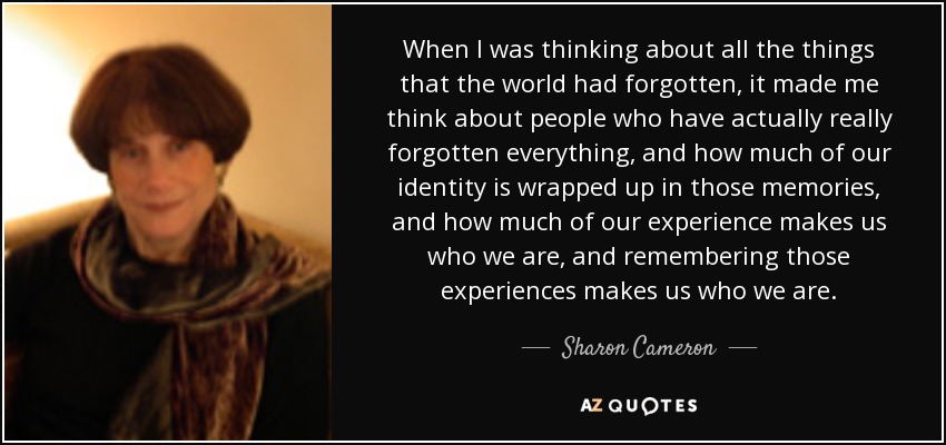 When I was thinking about all the things that the world had forgotten, it made me think about people who have actually really forgotten everything, and how much of our identity is wrapped up in those memories, and how much of our experience makes us who we are, and remembering those experiences makes us who we are. - Sharon Cameron