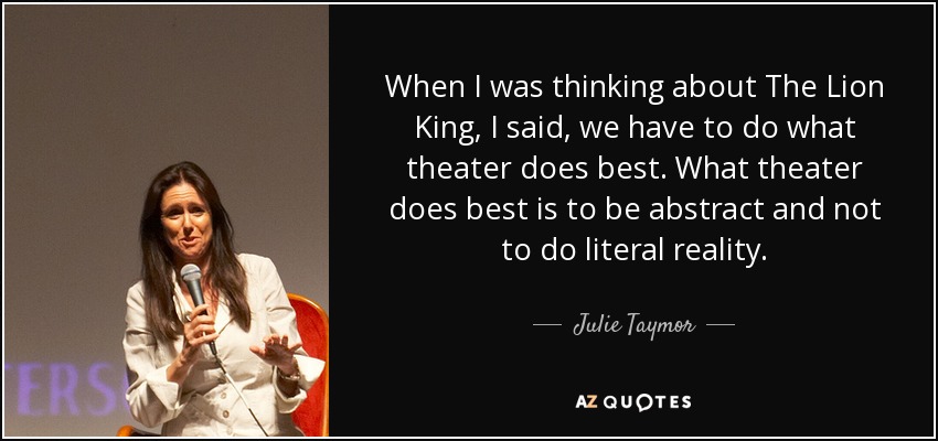 When I was thinking about The Lion King, I said, we have to do what theater does best. What theater does best is to be abstract and not to do literal reality. - Julie Taymor