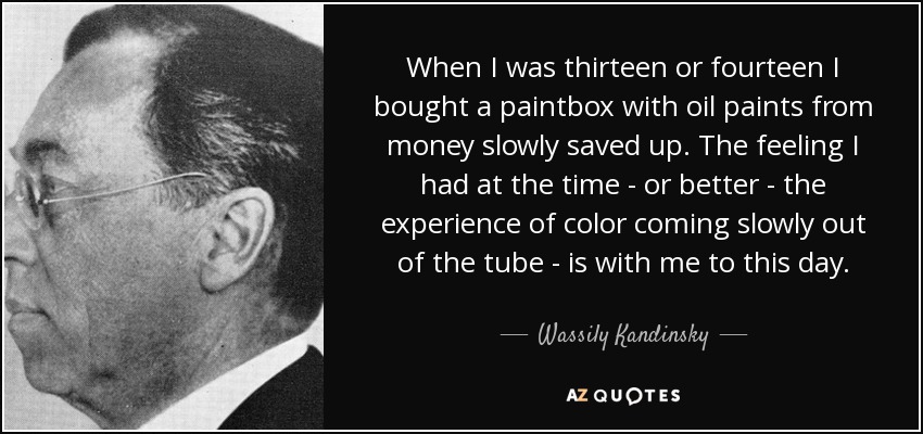 When I was thirteen or fourteen I bought a paintbox with oil paints from money slowly saved up. The feeling I had at the time - or better - the experience of color coming slowly out of the tube - is with me to this day. - Wassily Kandinsky