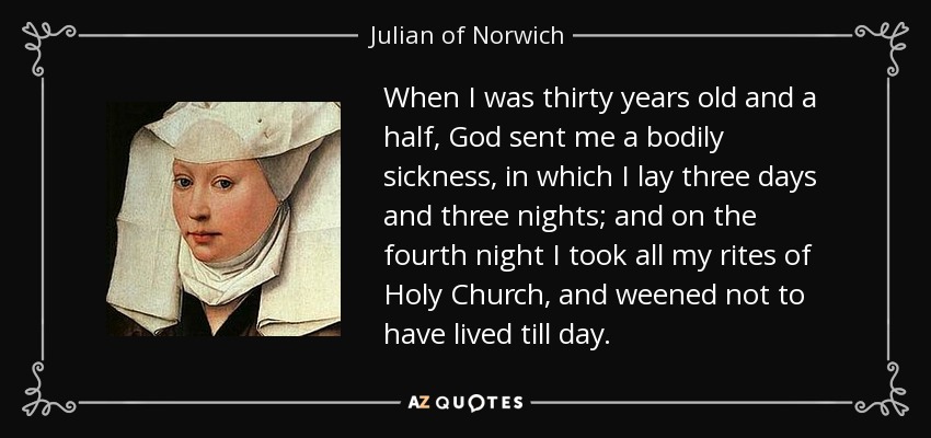 When I was thirty years old and a half, God sent me a bodily sickness, in which I lay three days and three nights; and on the fourth night I took all my rites of Holy Church, and weened not to have lived till day. - Julian of Norwich