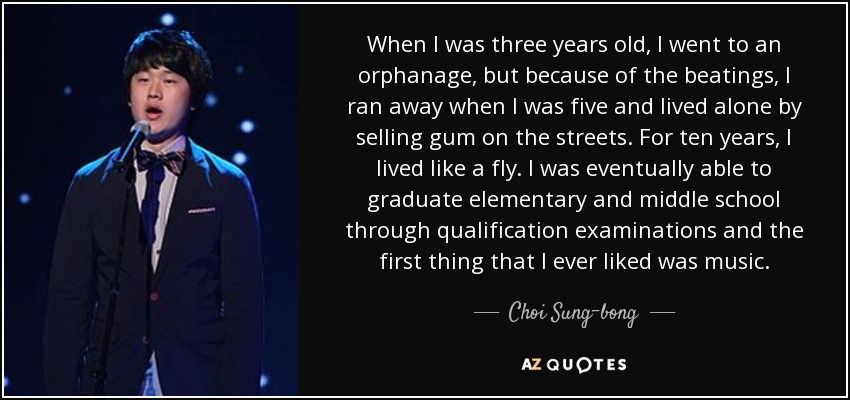 When I was three years old, I went to an orphanage, but because of the beatings, I ran away when I was five and lived alone by selling gum on the streets. For ten years, I lived like a fly. I was eventually able to graduate elementary and middle school through qualification examinations and the first thing that I ever liked was music. - Choi Sung-bong