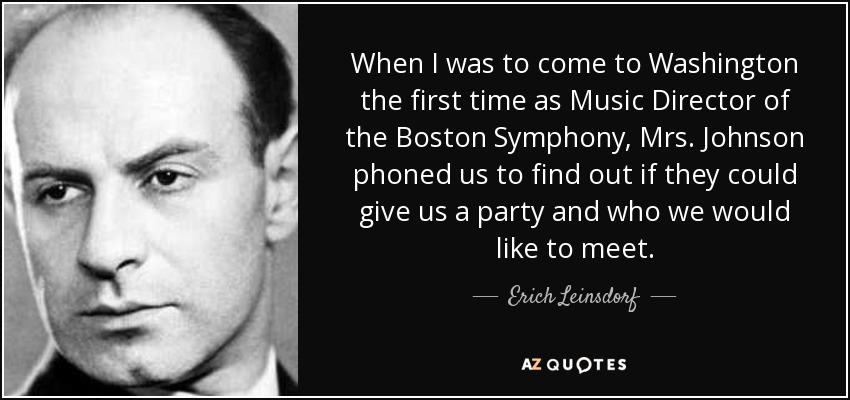 When I was to come to Washington the first time as Music Director of the Boston Symphony, Mrs. Johnson phoned us to find out if they could give us a party and who we would like to meet. - Erich Leinsdorf