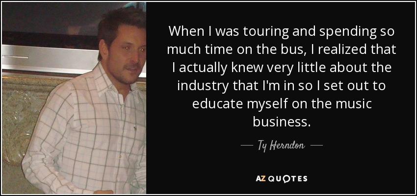 When I was touring and spending so much time on the bus, I realized that I actually knew very little about the industry that I'm in so I set out to educate myself on the music business. - Ty Herndon