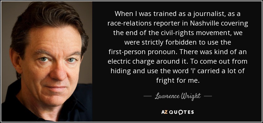 When I was trained as a journalist, as a race-relations reporter in Nashville covering the end of the civil-rights movement, we were strictly forbidden to use the first-person pronoun. There was kind of an electric charge around it. To come out from hiding and use the word 'I' carried a lot of fright for me. - Lawrence Wright