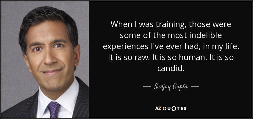 When I was training, those were some of the most indelible experiences I've ever had, in my life. It is so raw. It is so human. It is so candid. - Sanjay Gupta
