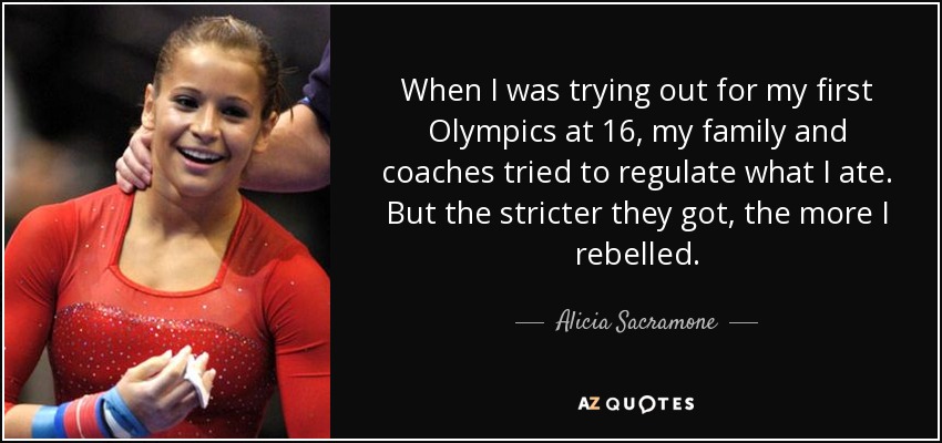 When I was trying out for my first Olympics at 16, my family and coaches tried to regulate what I ate. But the stricter they got, the more I rebelled. - Alicia Sacramone