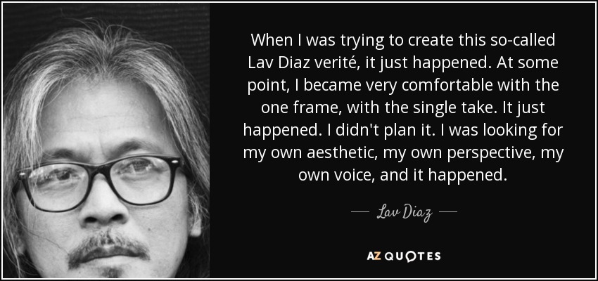 When I was trying to create this so-called Lav Diaz verité, it just happened. At some point, I became very comfortable with the one frame, with the single take. It just happened. I didn't plan it. I was looking for my own aesthetic, my own perspective, my own voice, and it happened. - Lav Diaz