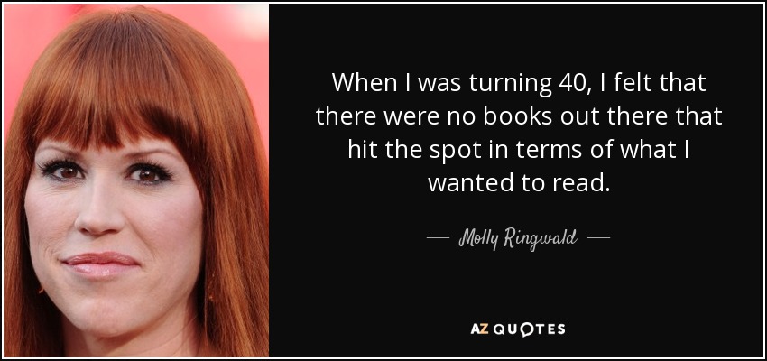 When I was turning 40, I felt that there were no books out there that hit the spot in terms of what I wanted to read. - Molly Ringwald