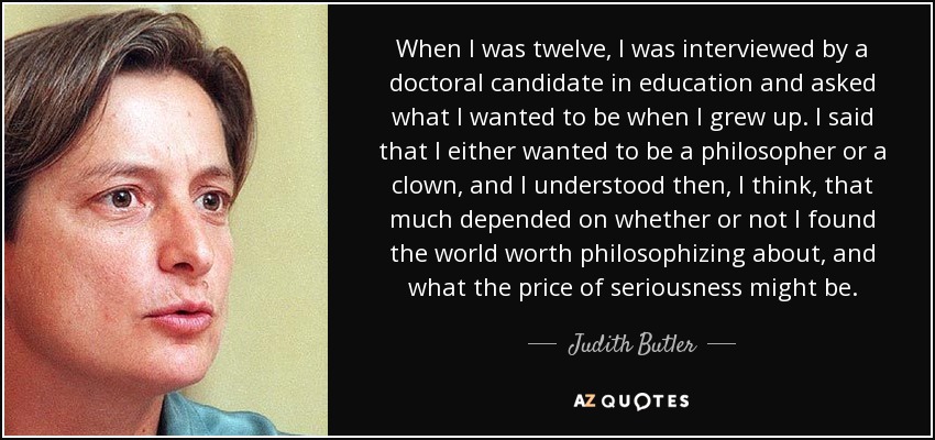 When I was twelve, I was interviewed by a doctoral candidate in education and asked what I wanted to be when I grew up. I said that I either wanted to be a philosopher or a clown, and I understood then, I think, that much depended on whether or not I found the world worth philosophizing about, and what the price of seriousness might be. - Judith Butler