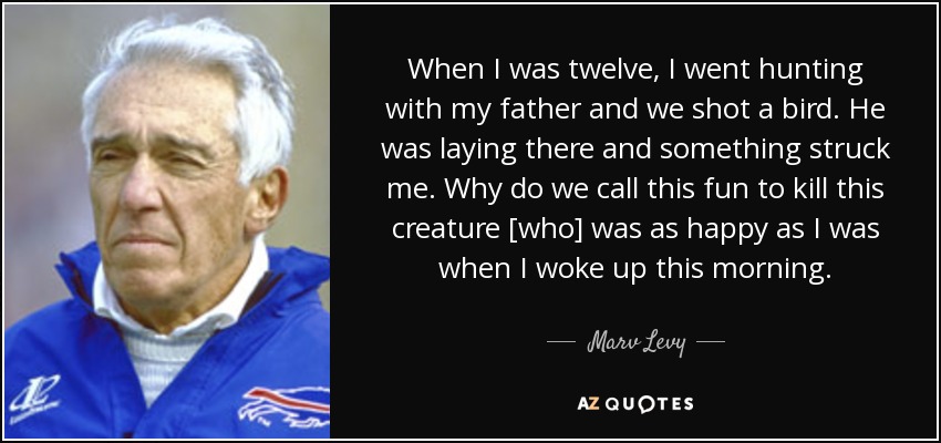 When I was twelve, I went hunting with my father and we shot a bird. He was laying there and something struck me. Why do we call this fun to kill this creature [who] was as happy as I was when I woke up this morning. - Marv Levy