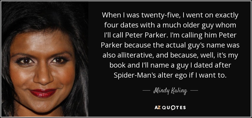 When I was twenty-five, I went on exactly four dates with a much older guy whom I'll call Peter Parker. I'm calling him Peter Parker because the actual guy's name was also alliterative, and because, well, it's my book and I'll name a guy I dated after Spider-Man's alter ego if I want to. - Mindy Kaling
