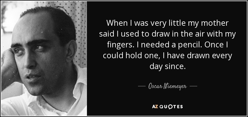 When I was very little my mother said I used to draw in the air with my fingers. I needed a pencil. Once I could hold one, I have drawn every day since. - Oscar Niemeyer