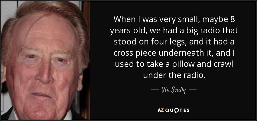 When I was very small, maybe 8 years old, we had a big radio that stood on four legs, and it had a cross piece underneath it, and I used to take a pillow and crawl under the radio. - Vin Scully