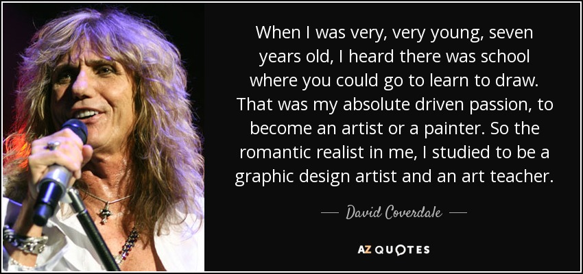 When I was very, very young, seven years old, I heard there was school where you could go to learn to draw. That was my absolute driven passion, to become an artist or a painter. So the romantic realist in me, I studied to be a graphic design artist and an art teacher. - David Coverdale