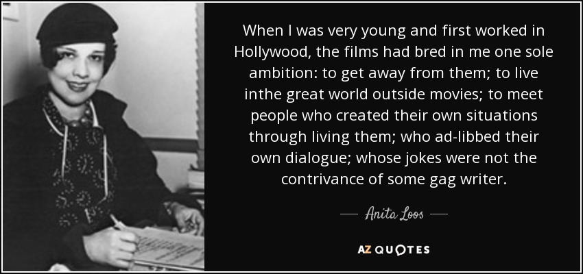 When I was very young and first worked in Hollywood, the films had bred in me one sole ambition: to get away from them; to live inthe great world outside movies; to meet people who created their own situations through living them; who ad-libbed their own dialogue; whose jokes were not the contrivance of some gag writer. - Anita Loos