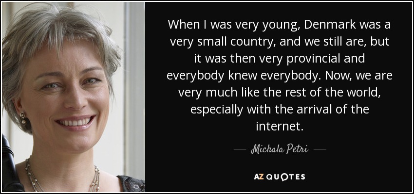 When I was very young, Denmark was a very small country, and we still are, but it was then very provincial and everybody knew everybody. Now, we are very much like the rest of the world, especially with the arrival of the internet. - Michala Petri