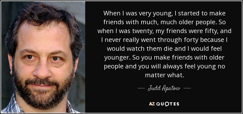 When I was very young, I started to make friends with much, much older people. So when I was twenty, my friends were fifty, and I never really went through forty because I would watch them die and I would feel younger. So you make friends with older people and you will always feel young no matter what. - Judd Apatow