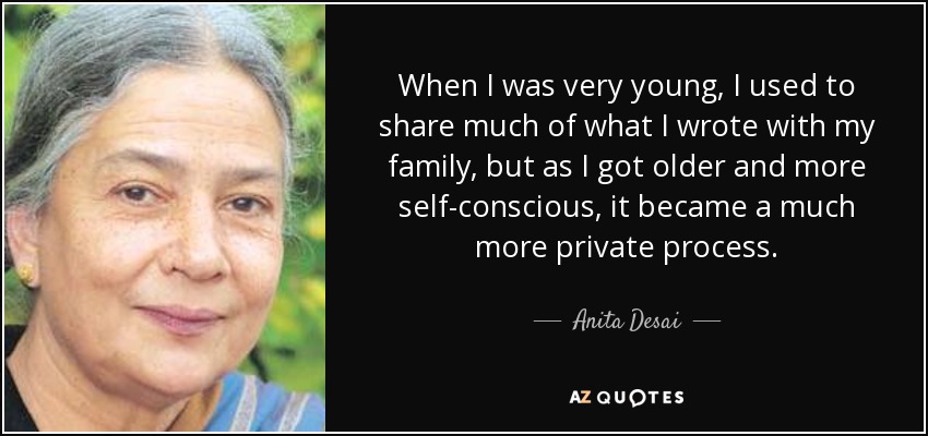 When I was very young, I used to share much of what I wrote with my family, but as I got older and more self-conscious, it became a much more private process. - Anita Desai