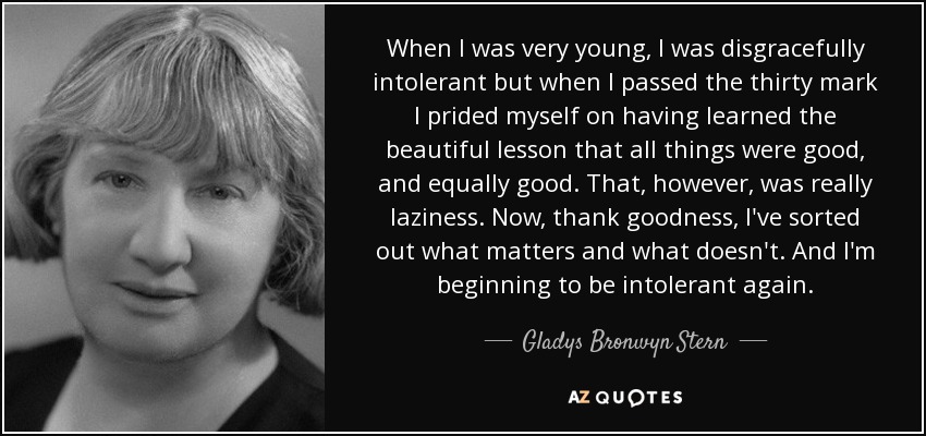 When I was very young, I was disgracefully intolerant but when I passed the thirty mark I prided myself on having learned the beautiful lesson that all things were good, and equally good. That, however, was really laziness. Now, thank goodness, I've sorted out what matters and what doesn't. And I'm beginning to be intolerant again. - Gladys Bronwyn Stern