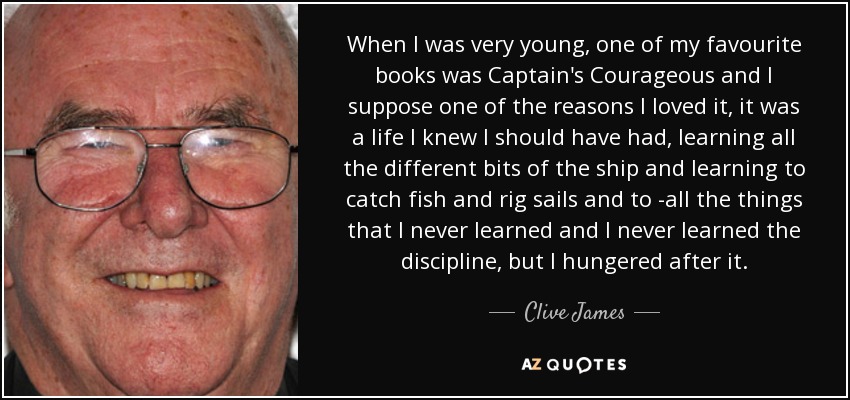 When I was very young, one of my favourite books was Captain's Courageous and I suppose one of the reasons I loved it, it was a life I knew I should have had, learning all the different bits of the ship and learning to catch fish and rig sails and to -all the things that I never learned and I never learned the discipline, but I hungered after it. - Clive James