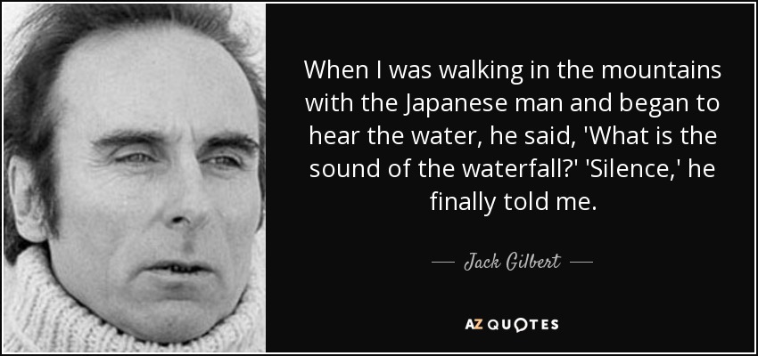 When I was walking in the mountains with the Japanese man and began to hear the water, he said, 'What is the sound of the waterfall?' 'Silence,' he finally told me. - Jack Gilbert
