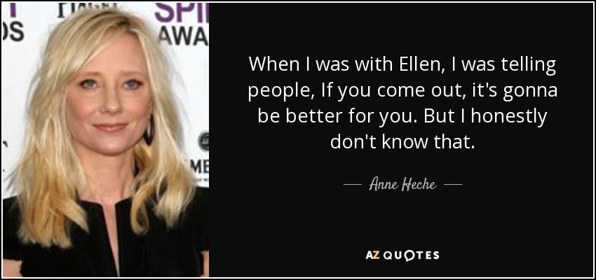 When I was with Ellen, I was telling people, If you come out, it's gonna be better for you. But I honestly don't know that. - Anne Heche