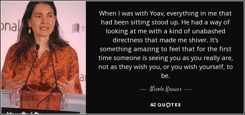 When I was with Yoav, everything in me that had been sitting stood up. He had a way of looking at me with a kind of unabashed directness that made me shiver. It's something amazing to feel that for the first time someone is seeing you as you really are, not as they wish you, or you wish yourself, to be. - Nicole Krauss