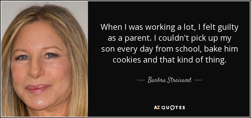 When I was working a lot, I felt guilty as a parent. I couldn't pick up my son every day from school, bake him cookies and that kind of thing. - Barbra Streisand