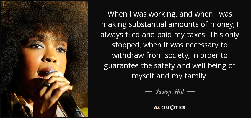 When I was working, and when I was making substantial amounts of money, I always filed and paid my taxes. This only stopped, when it was necessary to withdraw from society, in order to guarantee the safety and well-being of myself and my family. - Lauryn Hill