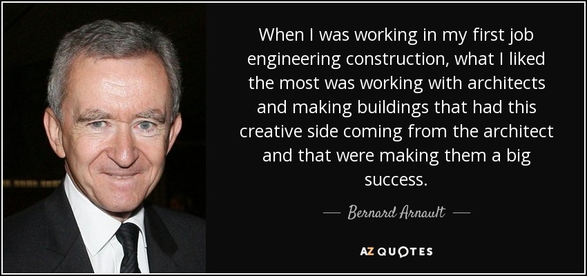 When I was working in my first job engineering construction, what I liked the most was working with architects and making buildings that had this creative side coming from the architect and that were making them a big success. - Bernard Arnault