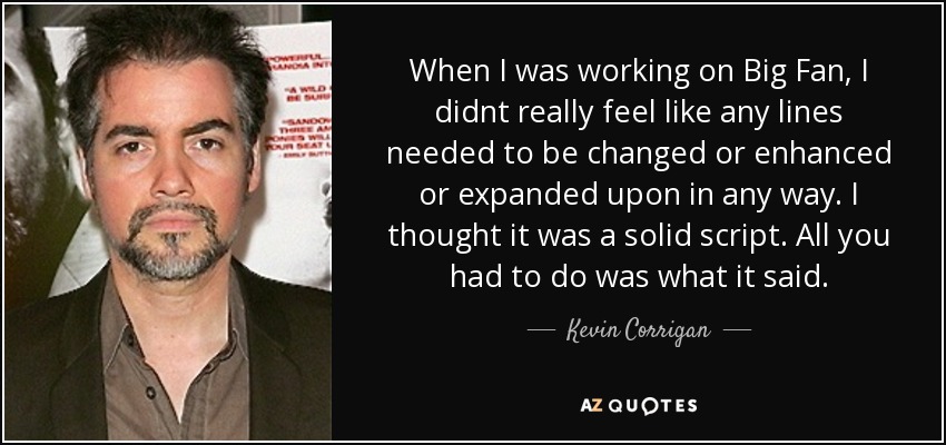 When I was working on Big Fan, I didnt really feel like any lines needed to be changed or enhanced or expanded upon in any way. I thought it was a solid script. All you had to do was what it said. - Kevin Corrigan