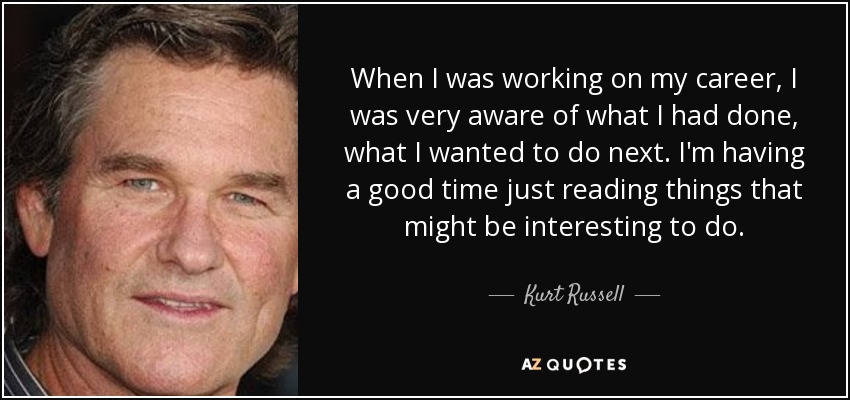 When I was working on my career, I was very aware of what I had done, what I wanted to do next. I'm having a good time just reading things that might be interesting to do. - Kurt Russell