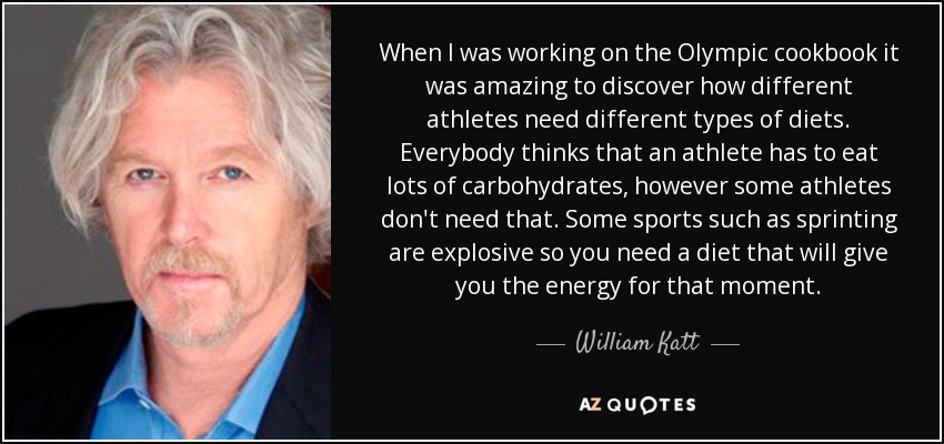 When I was working on the Olympic cookbook it was amazing to discover how different athletes need different types of diets. Everybody thinks that an athlete has to eat lots of carbohydrates, however some athletes don't need that. Some sports such as sprinting are explosive so you need a diet that will give you the energy for that moment. - William Katt