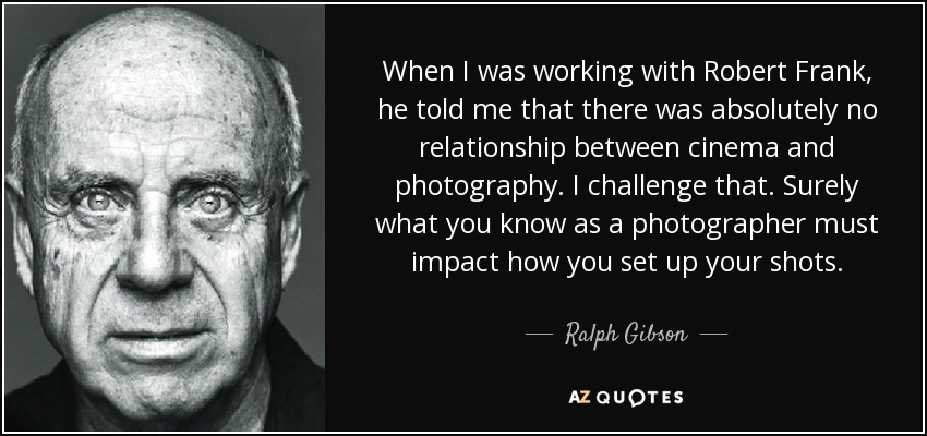 When I was working with Robert Frank, he told me that there was absolutely no relationship between cinema and photography. I challenge that. Surely what you know as a photographer must impact how you set up your shots. - Ralph Gibson