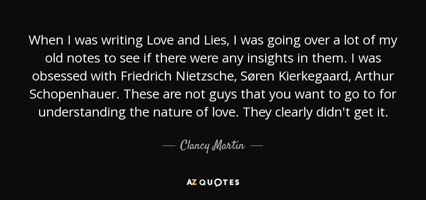 When I was writing Love and Lies, I was going over a lot of my old notes to see if there were any insights in them. I was obsessed with Friedrich Nietzsche, Søren Kierkegaard, Arthur Schopenhauer. These are not guys that you want to go to for understanding the nature of love. They clearly didn't get it. - Clancy Martin