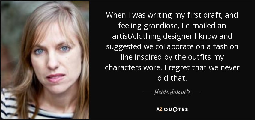 When I was writing my first draft, and feeling grandiose, I e-mailed an artist/clothing designer I know and suggested we collaborate on a fashion line inspired by the outfits my characters wore. I regret that we never did that. - Heidi Julavits