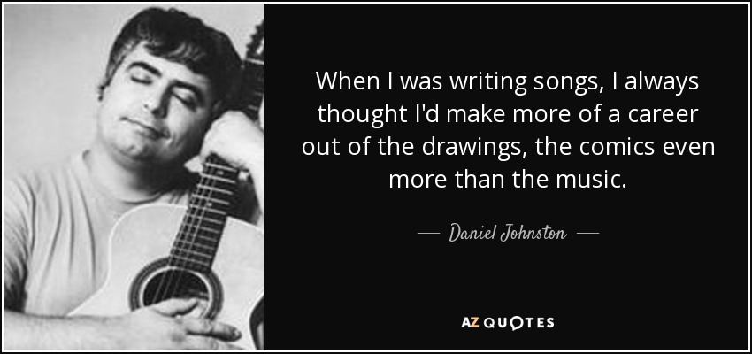When I was writing songs, I always thought I'd make more of a career out of the drawings, the comics even more than the music. - Daniel Johnston